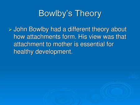 Bowlby’s Theory John Bowlby had a different theory about how attachments form. His view was that attachment to mother is essential for healthy development.