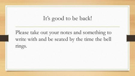 It’s good to be back! Please take out your notes and something to write with and be seated by the time the bell rings.