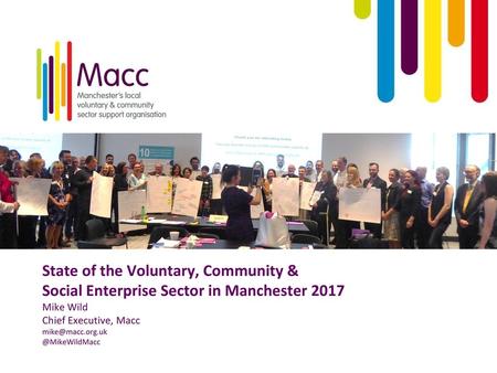 State of the Voluntary, Community & Social Enterprise Sector in Manchester 2017 Mike Wild Chief Executive, Macc mike@macc.org.uk @MikeWildMacc.