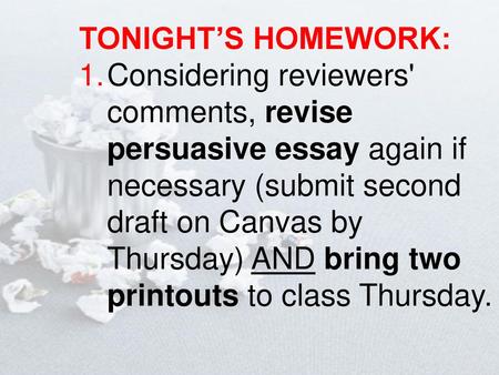 TONIGHT’S HOMEWORK: Considering reviewers' comments, revise persuasive essay again if necessary (submit second draft on Canvas by Thursday) AND bring two.