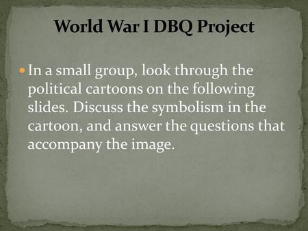 World War I DBQ Project In a small group, look through the political cartoons on the following slides. Discuss the symbolism in the cartoon, and answer.