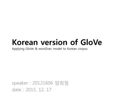 Korean version of GloVe Applying GloVe & word2vec model to Korean corpus speaker : 20121606 양희정 date : 2015. 12. 17.