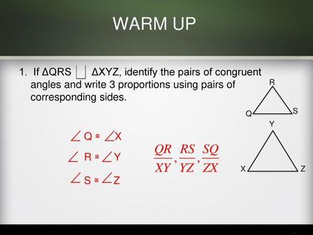 WARM UP 1. If ΔQRS ΔXYZ, identify the pairs of congruent angles and write 3 proportions using pairs of corresponding sides. R S Q Y Q ≅ X R.