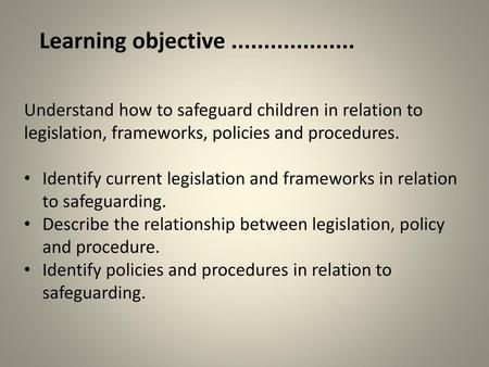 Learning objective ................... Understand how to safeguard children in relation to legislation, frameworks, policies and procedures. Identify current.