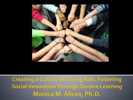 Creating a Culture of Caring Kids: Fostering Social Innovation Through Service Learning Monica M. Alicea, Ph.D.