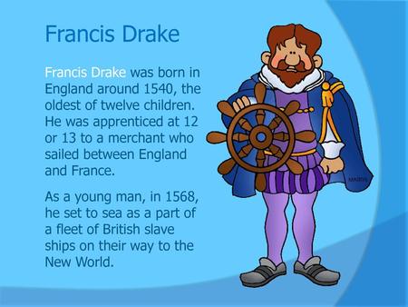 Francis Drake Francis Drake was born in England around 1540, the oldest of twelve children. He was apprenticed at 12 or 13 to a merchant who sailed between.