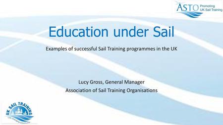 Education under Sail Examples of successful Sail Training programmes in the UK Lucy Gross, General Manager Association of Sail Training Organisations Umbrella.