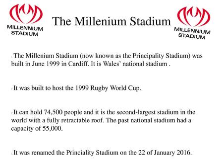 The Millenium Stadium The Millenium Stadium (now known as the Principality Stadium) was built in June 1999 in Cardiff. It is Wales’ national stadium .