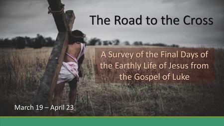 The Road to the Cross A Survey of the Final Days of the Earthly Life of Jesus from the Gospel of Luke March 19 – April 23.