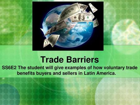 Trade Barriers SS6E2 The student will give examples of how voluntary trade benefits buyers and sellers in Latin America.