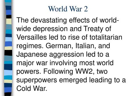 World War 2 The devastating effects of world-wide depression and Treaty of Versailles led to rise of totalitarian regimes. German, Italian, and Japanese.