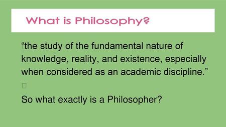 “the study of the fundamental nature of knowledge, reality, and existence, especially when considered as an academic discipline.”  So what exactly.