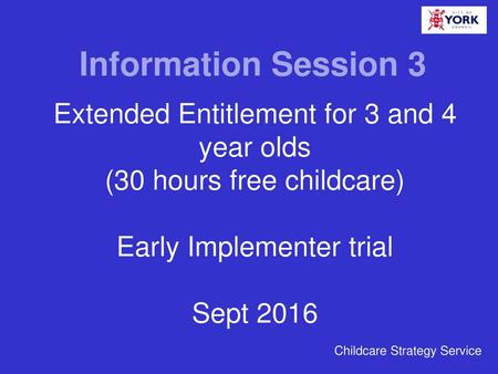 Information Session 3 Extended Entitlement for 3 and 4 year olds (30 hours free childcare) Early Implementer trial Sept 2016 Childcare Strategy Service.