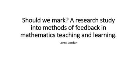 Should we mark? A research study into methods of feedback in mathematics teaching and learning. Lorna Jordan.