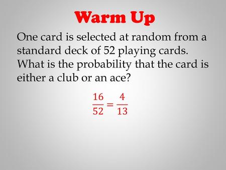 Warm Up One card is selected at random from a standard deck of 52 playing cards. What is the probability that the card is either a club or an ace?  