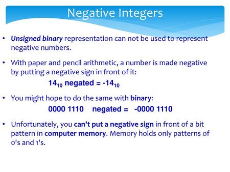 Negative Integers Unsigned binary representation can not be used to represent negative numbers. With paper and pencil arithmetic, a number is made negative.