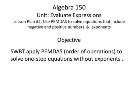 Algebra 150 Unit: Evaluate Expressions Lesson Plan #2: Use PEMDAS to solve equations that include negative and positive numbers & exponents Objective.