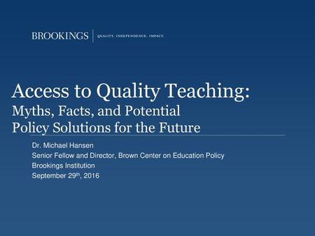 Access to Quality Teaching: Myths, Facts, and Potential Policy Solutions for the Future Dr. Michael Hansen Senior Fellow and Director, Brown Center on.