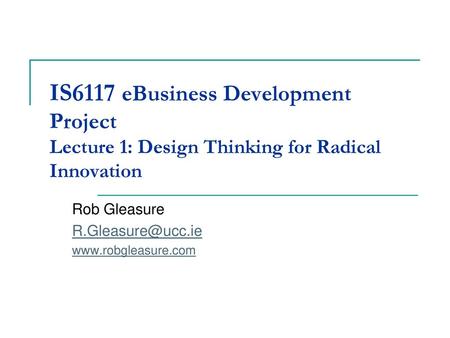 Rob Gleasure R.Gleasure@ucc.ie www.robgleasure.com IS6117 eBusiness Development Project Lecture 1: Design Thinking for Radical Innovation Rob Gleasure.