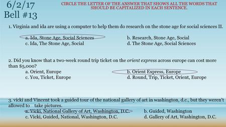 6/2/17 Bell #13 Circle the letter of the answer that shows all the words that should be capitalized in each sentence. 1. Virginia and ida are using a computer.
