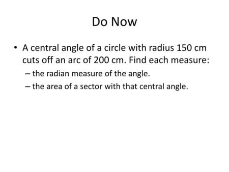 Do Now A central angle of a circle with radius 150 cm cuts off an arc of 200 cm. Find each measure: the radian measure of the angle. the area of a sector.