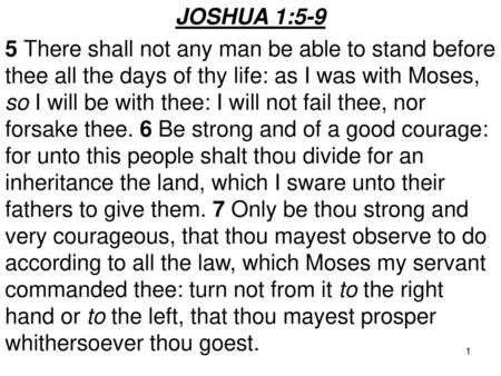 JOSHUA 1:5-9 5 There shall not any man be able to stand before thee all the days of thy life: as I was with Moses, so I will be with thee: I will not fail.