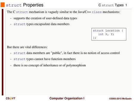 Struct Properties The C struct mechanism is vaguely similar to the Java/C++ class mechanisms: -	supports the creation of user-defined data types -	struct.