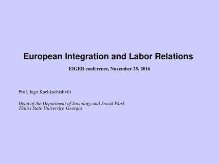             European Integration and Labor Relations  EIGER conference, November 25, 2016   Prof. Iago Kachkachishvili Head of the Department of Sociology.