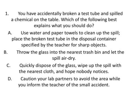 1. 	You have accidentally broken a test tube and spilled a chemical on the table. Which of the following best explains what you should do? A.	Use water.