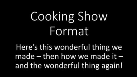 Cooking Show Format Here’s this wonderful thing we made – then how we made it – and the wonderful thing again!