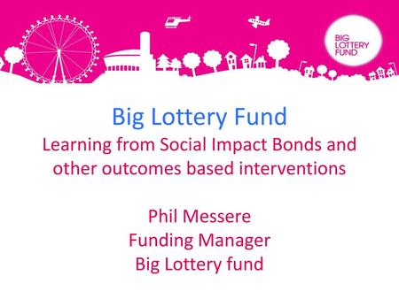 Big Lottery Fund Learning from Social Impact Bonds and other outcomes based interventions Phil Messere Funding Manager Big Lottery fund.