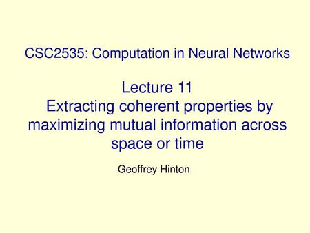 CSC2535: Computation in Neural Networks Lecture 11 Extracting coherent properties by maximizing mutual information across space or time Geoffrey Hinton.