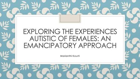 Exploring the experiences Autistic of females: an emancipatory approach Marianthi Kourti.