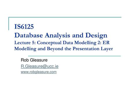 IS6125 Database Analysis and Design Lecture 5: Conceptual Data Modelling 2: ER Modelling and Beyond the Presentation Layer Rob Gleasure R.Gleasure@ucc.ie.