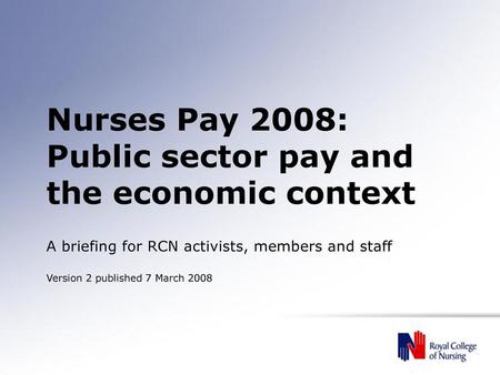 Nurses Pay 2008: Public sector pay and the economic context A briefing for RCN activists, members and staff Version 2 published 7 March 2008.