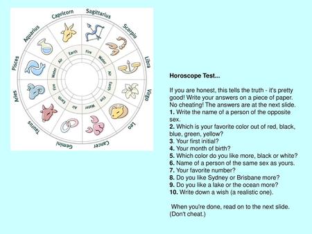 Horoscope Test...   If you are honest, this tells the truth - it's pretty good! Write your answers on a piece of paper. No cheating! The answers are at.