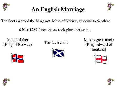 An English Marriage The Scots wanted the Margaret, Maid of Norway to come to Scotland 6 Nov 1289 Discussions took place between... Maid’s father (King.