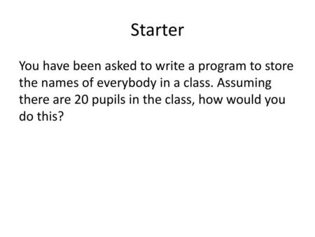 Starter You have been asked to write a program to store the names of everybody in a class. Assuming there are 20 pupils in the class, how would you do.