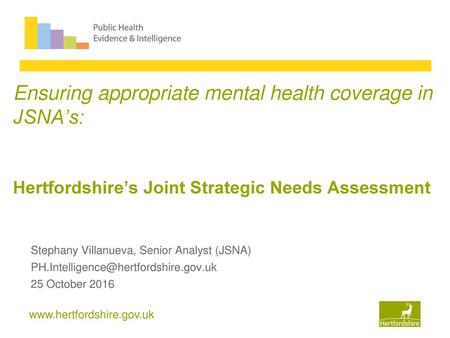 Ensuring appropriate mental health coverage in JSNA’s: Hertfordshire’s Joint Strategic Needs Assessment Stephany Villanueva, Senior Analyst (JSNA) PH.Intelligence@hertfordshire.gov.uk.