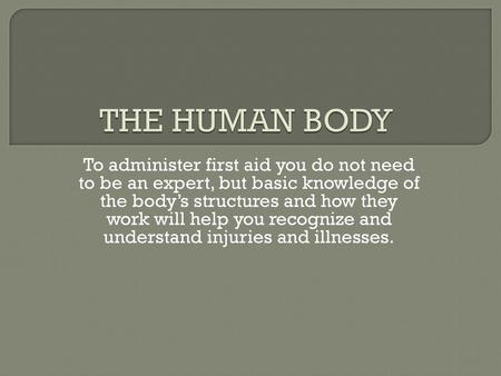 THE HUMAN BODY To administer first aid you do not need to be an expert, but basic knowledge of the body’s structures and how they work will help you recognize.