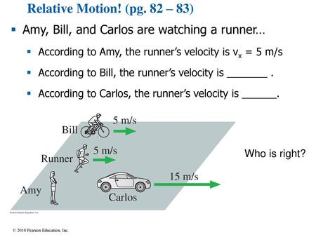 Relative Motion! (pg. 82 – 83) Amy, Bill, and Carlos are watching a runner… According to Amy, the runner’s velocity is vx = 5 m/s According to Bill, the.