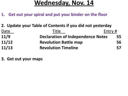 Wednesday, Nov. 14 Get out your spiral and put your binder on the floor 2. Update your Table of Contents if you did not yesterday Date				Title				Entry.