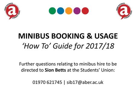 MINIBUS BOOKING & USAGE ‘How To’ Guide for 2017/18 Further questions relating to minibus hire to be directed to Sion Betts at the Students’ Union: 01970.