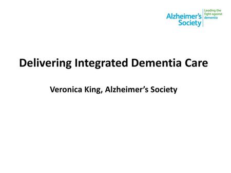 Delivering Integrated Dementia Care Veronica King, Alzheimer’s Society