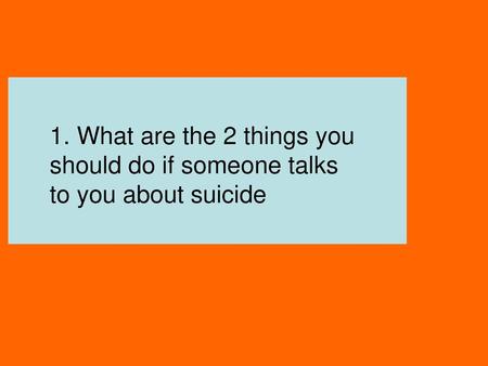 1. What are the 2 things you should do if someone talks to you about suicide Listen Talk.