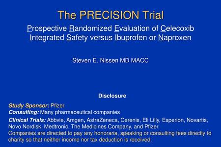 The PRECISION Trial Prospective Randomized Evaluation of Celecoxib Integrated Safety versus Ibuprofen or Naproxen Steven E. Nissen MD MACC Disclosure Study.