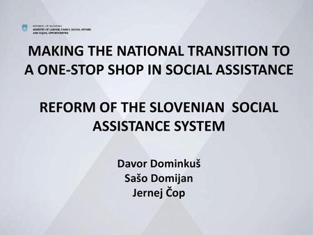 MAKING THE NATIONAL TRANSITION TO A ONE-STOP SHOP IN SOCIAL ASSISTANCE REFORM OF THE SLOVENIAN SOCIAL ASSISTANCE SYSTEM Davor Dominkuš Sašo Domijan.