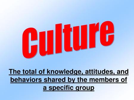 Culture The total of knowledge, attitudes, and behaviors shared by the members of a specific group.