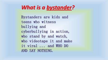 What is a bystander? Bystanders are kids and teens who witness bullying and cyberbullying in action, who stand by and watch, who videotape it and make.