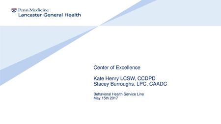 Center of Excellence Kate Henry LCSW, CCDPD Stacey Burroughs, LPC, CAADC Behavioral Health Service Line May 15th 2017.